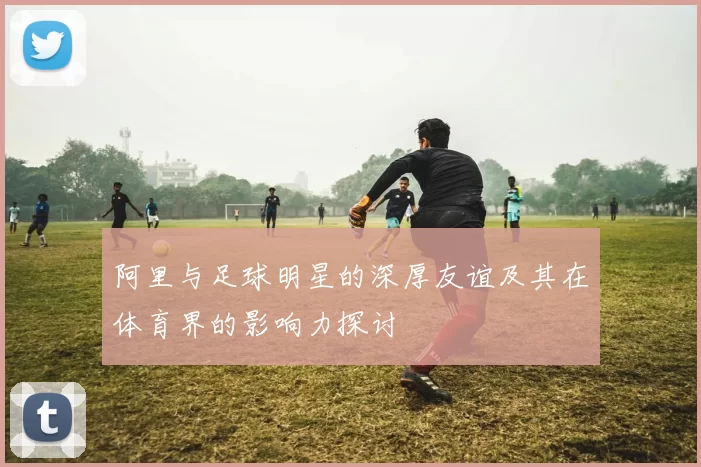 阿里与足球明星的深厚友谊及其在体育界的影响力探讨