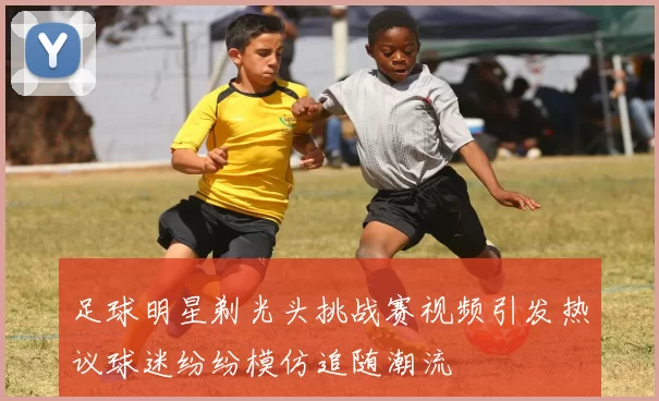 足球明星剃光头挑战赛视频引发热议球迷纷纷模仿追随潮流