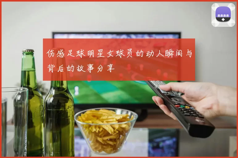 伤感足球明星女球员的动人瞬间与背后的故事分享