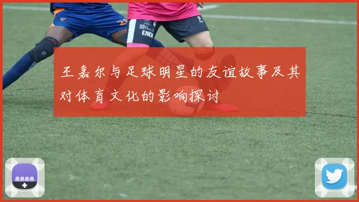 王嘉尔与足球明星的友谊故事及其对体育文化的影响探讨
