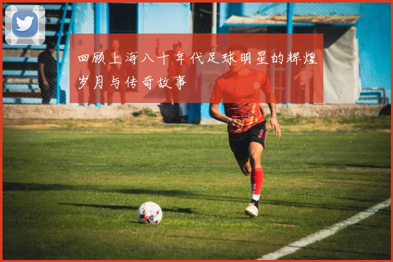 回顾上海八十年代足球明星的辉煌岁月与传奇故事