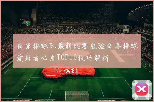 南京排球队最新比赛经验分享排球爱好者必看TOP10技巧解析