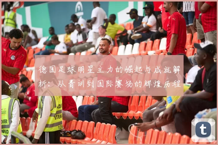 德国足球明星主力的崛起与成就解析：从青训到国际赛场的辉煌历程