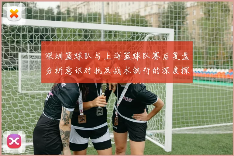 深圳篮球队与上海篮球队赛后复盘分析意识对抗及战术执行的深度探讨