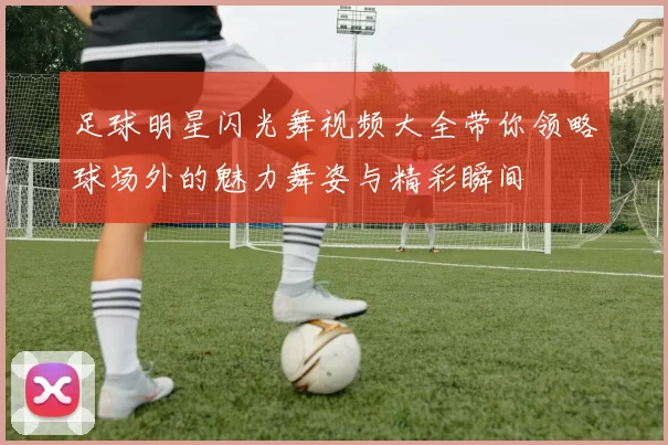 足球明星闪光舞视频大全带你领略球场外的魅力舞姿与精彩瞬间