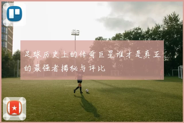 足球历史上的传奇巨星谁才是真正的最强者揭秘与评比