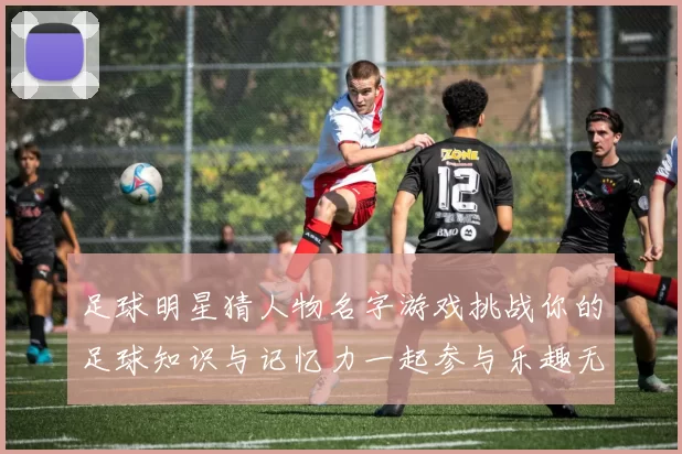 足球明星猜人物名字游戏挑战你的足球知识与记忆力一起参与乐趣无穷的互动体验