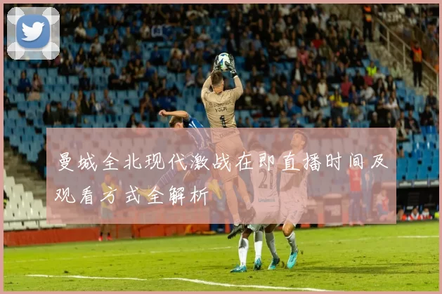曼城全北现代激战在即直播时间及观看方式全解析