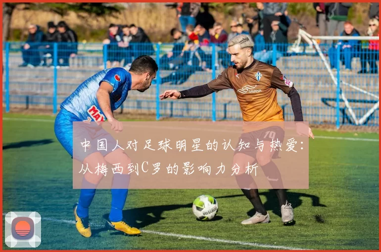 中国人对足球明星的认知与热爱：从梅西到C罗的影响力分析