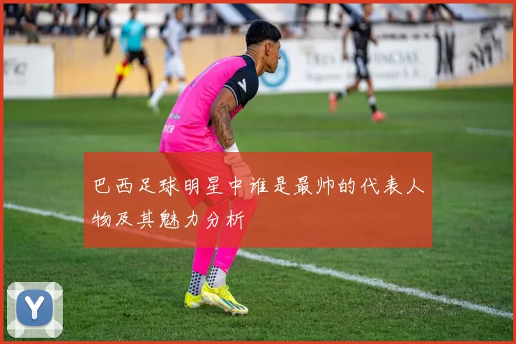 巴西足球明星中谁是最帅的代表人物及其魅力分析