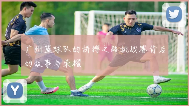 广州篮球队的拼搏之路挑战赛背后的故事与荣耀