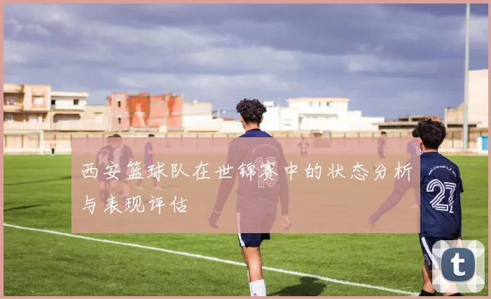 西安篮球队在世锦赛中的状态分析与表现评估