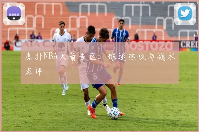虎扑NBA火箭专区：球迷热议与战术点评
