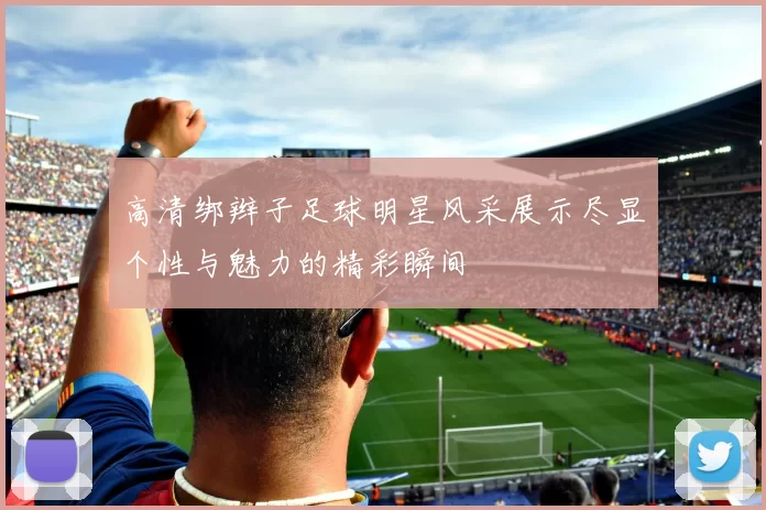 高清绑辫子足球明星风采展示尽显个性与魅力的精彩瞬间