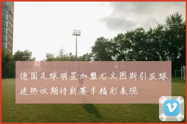 德国足球明星加盟尤文图斯引发球迷热议期待新赛季精彩表现