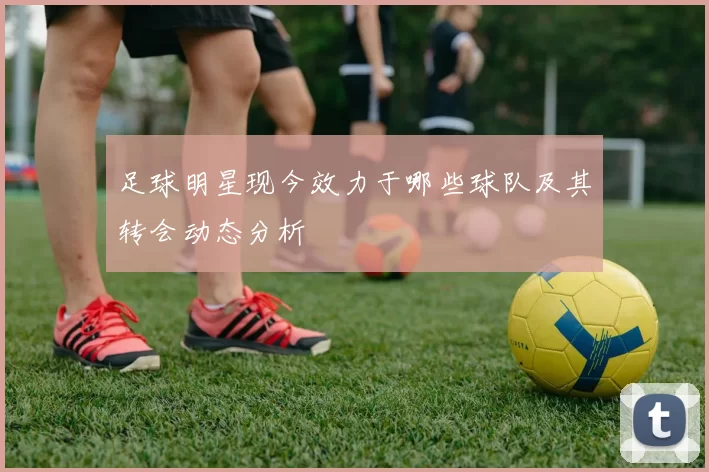 足球明星现今效力于哪些球队及其转会动态分析