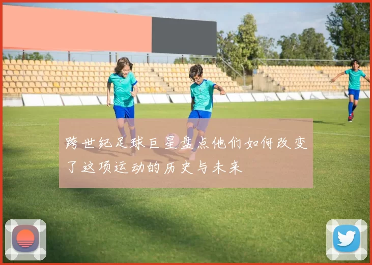 跨世纪足球巨星盘点他们如何改变了这项运动的历史与未来