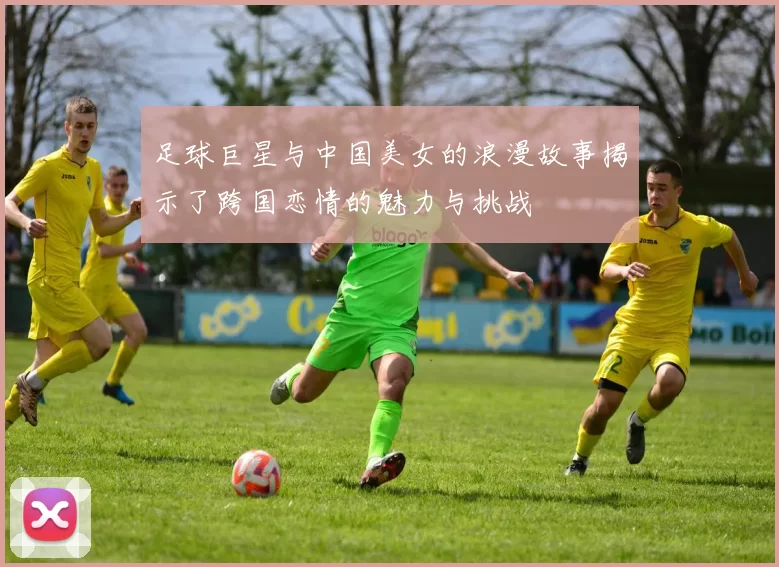足球巨星与中国美女的浪漫故事揭示了跨国恋情的魅力与挑战