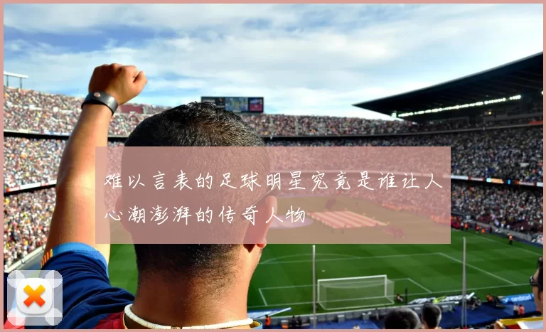难以言表的足球明星究竟是谁让人心潮澎湃的传奇人物