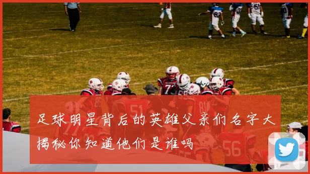 足球明星背后的英雄父亲们名字大揭秘你知道他们是谁吗