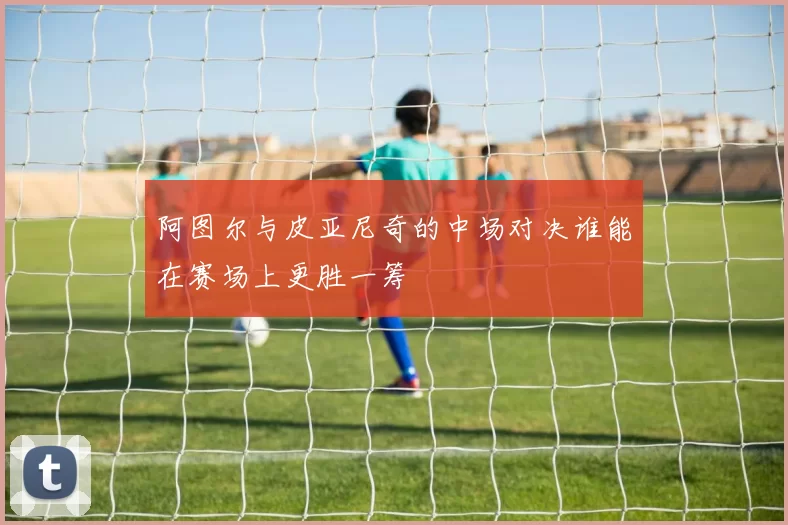 阿图尔与皮亚尼奇的中场对决谁能在赛场上更胜一筹