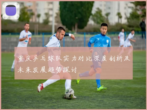 重庆乒乓球队实力对比深度剖析及未来发展趋势探讨