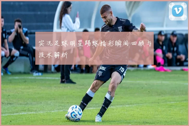 实况足球明星踢球精彩瞬间回顾与技术解析