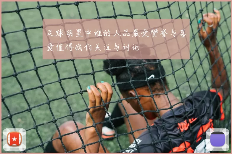足球明星中谁的人品最受赞誉与喜爱值得我们关注与讨论