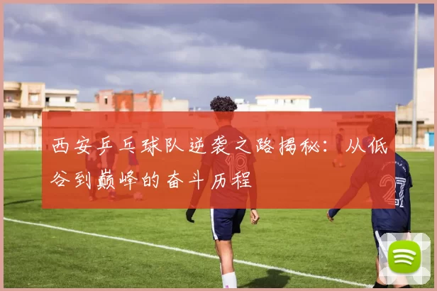 西安乒乓球队逆袭之路揭秘：从低谷到巅峰的奋斗历程